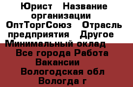 Юрист › Название организации ­ ОптТоргСоюз › Отрасль предприятия ­ Другое › Минимальный оклад ­ 1 - Все города Работа » Вакансии   . Вологодская обл.,Вологда г.